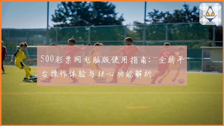 500彩票网电脑版使用指南:全新平台操作体验与核心功能解析