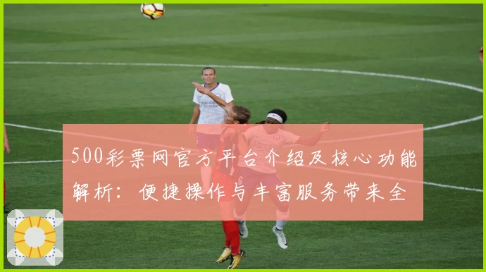 500彩票网官方平台介绍及核心功能解析：便捷操作与丰富服务带来全新体验