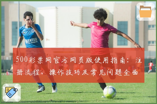 500彩票网官方网页版使用指南：注册流程、操作技巧及常见问题全面解析