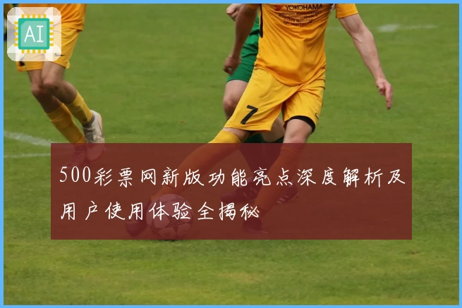 500彩票网新版功能亮点深度解析及用户使用体验全揭秘