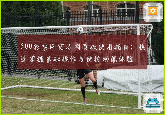 500彩票网官方网页版使用指南：快速掌握基础操作与便捷功能体验