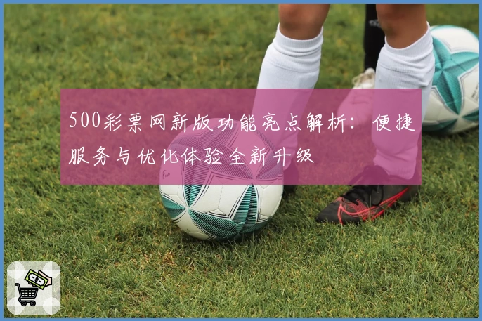 500彩票网新版功能亮点解析：便捷服务与优化体验全新升级